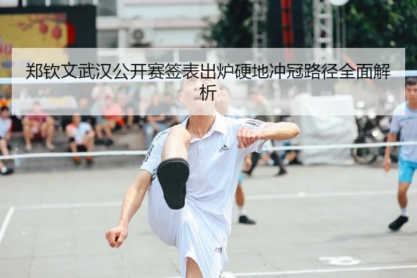 郑钦文武汉公开赛签表出炉硬地冲冠路径全面解析